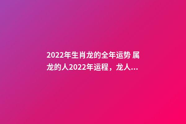 2022年生肖龙的全年运势 属龙的人2022年运程，龙人2022年全年的运程-第1张-观点-玄机派